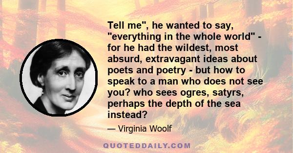 Tell me, he wanted to say, everything in the whole world - for he had the wildest, most absurd, extravagant ideas about poets and poetry - but how to speak to a man who does not see you? who sees ogres, satyrs, perhaps