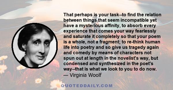 That perhaps is your task--to find the relation between things that seem incompatible yet have a mysterious affinity, to absorb every experience that comes your way fearlessly and saturate it completely so that your