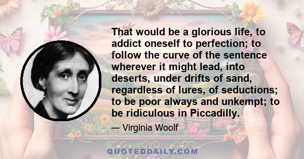 That would be a glorious life, to addict oneself to perfection; to follow the curve of the sentence wherever it might lead, into deserts, under drifts of sand, regardless of lures, of seductions; to be poor always and