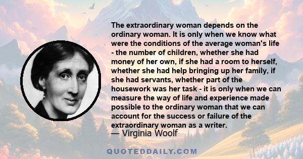 The extraordinary woman depends on the ordinary woman. It is only when we know what were the conditions of the average woman's life - the number of children, whether she had money of her own, if she had a room to