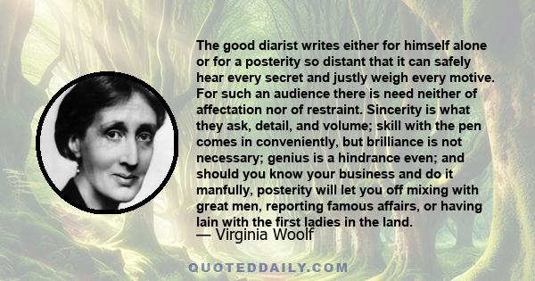 The good diarist writes either for himself alone or for a posterity so distant that it can safely hear every secret and justly weigh every motive. For such an audience there is need neither of affectation nor of