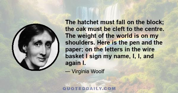 The hatchet must fall on the block; the oak must be cleft to the centre. The weight of the world is on my shoulders. Here is the pen and the paper; on the letters in the wire basket I sign my name, I, I, and again I.