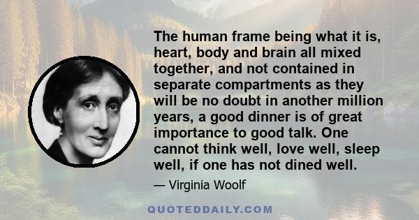 The human frame being what it is, heart, body and brain all mixed together, and not contained in separate compartments as they will be no doubt in another million years, a good dinner is of great importance to good