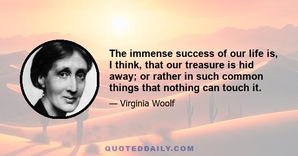 The immense success of our life is, I think, that our treasure is hid away; or rather in such common things that nothing can touch it.