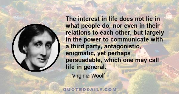 The interest in life does not lie in what people do, nor even in their relations to each other, but largely in the power to communicate with a third party, antagonistic, enigmatic, yet perhaps persuadable, which one may 