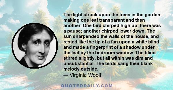 The light struck upon the trees in the garden, making one leaf transparent and then another. One bird chirped high up; there was a pause; another chirped lower down. The sun sharpended the walls of the house, and rested 