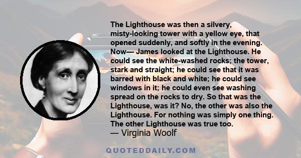 The Lighthouse was then a silvery, misty-looking tower with a yellow eye, that opened suddenly, and softly in the evening. Now— James looked at the Lighthouse. He could see the white-washed rocks; the tower, stark and