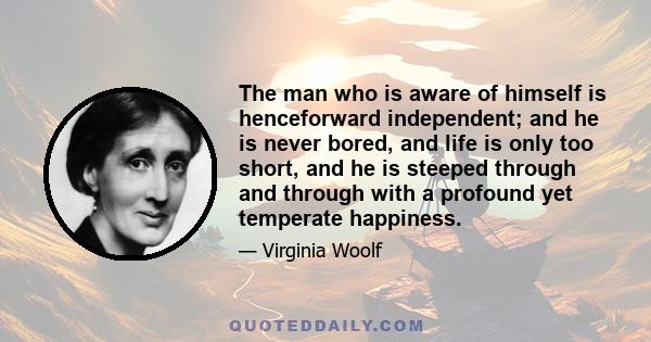 The man who is aware of himself is henceforward independent; and he is never bored, and life is only too short, and he is steeped through and through with a profound yet temperate happiness.