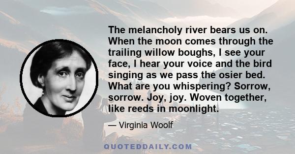 The melancholy river bears us on. When the moon comes through the trailing willow boughs, I see your face, I hear your voice and the bird singing as we pass the osier bed. What are you whispering? Sorrow, sorrow. Joy,