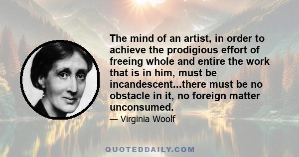 The mind of an artist, in order to achieve the prodigious effort of freeing whole and entire the work that is in him, must be incandescent...there must be no obstacle in it, no foreign matter unconsumed.