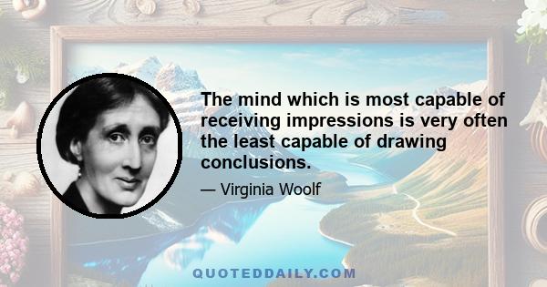 The mind which is most capable of receiving impressions is very often the least capable of drawing conclusions.