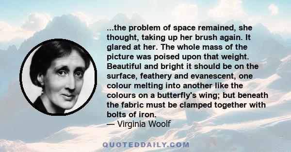 ...the problem of space remained, she thought, taking up her brush again. It glared at her. The whole mass of the picture was poised upon that weight. Beautiful and bright it should be on the surface, feathery and