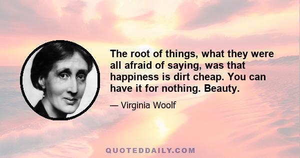 The root of things, what they were all afraid of saying, was that happiness is dirt cheap. You can have it for nothing. Beauty.