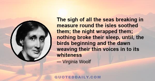 The sigh of all the seas breaking in measure round the isles soothed them; the night wrapped them; nothing broke their sleep, until, the birds beginning and the dawn weaving their thin voices in to its whiteness