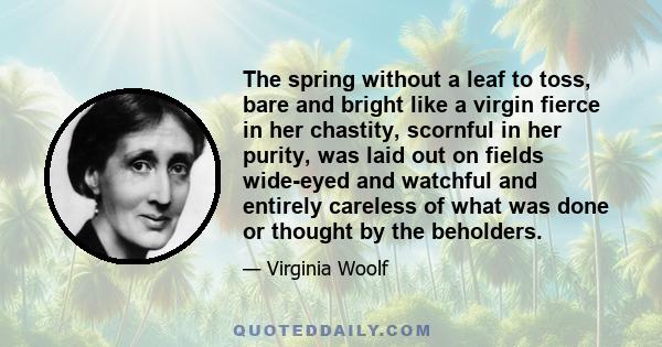 The spring without a leaf to toss, bare and bright like a virgin fierce in her chastity, scornful in her purity, was laid out on fields wide-eyed and watchful and entirely careless of what was done or thought by the