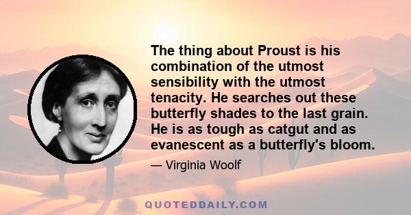 The thing about Proust is his combination of the utmost sensibility with the utmost tenacity. He searches out these butterfly shades to the last grain. He is as tough as catgut and as evanescent as a butterfly's bloom.