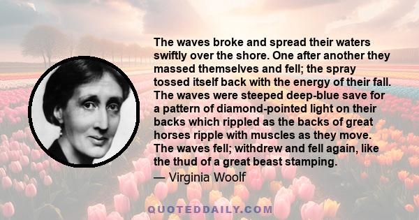 The waves broke and spread their waters swiftly over the shore. One after another they massed themselves and fell; the spray tossed itself back with the energy of their fall. The waves were steeped deep-blue save for a