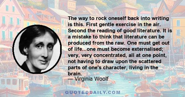 The way to rock oneself back into writing is this. First gentle exercise in the air. Second the reading of good literature. It is a mistake to think that literature can be produced from the raw. One must get out of