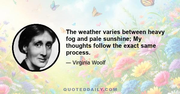 The weather varies between heavy fog and pale sunshine; My thoughts follow the exact same process.