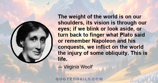 The weight of the world is on our shoulders, its vision is through our eyes; if we blink or look aside, or turn back to finger what Plato said or remember Napoleon and his conquests, we inflict on the world the injury