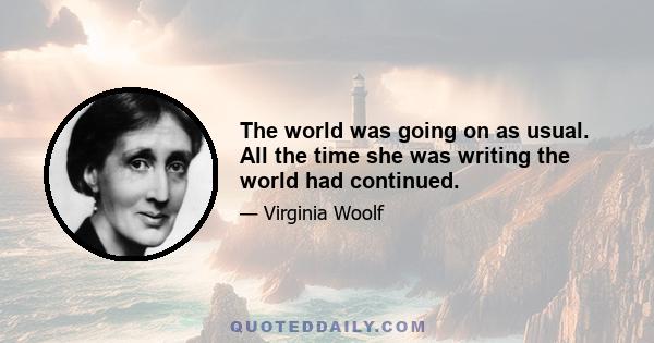 The world was going on as usual. All the time she was writing the world had continued.