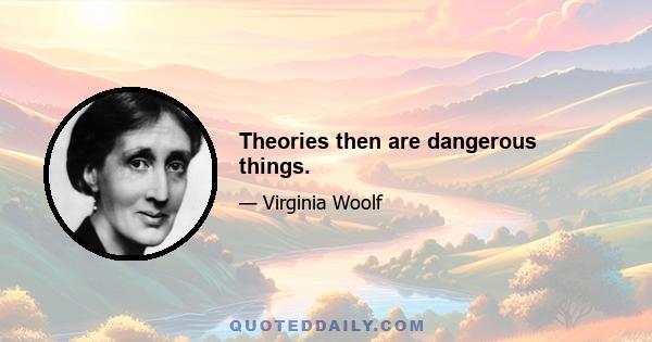 Theories then are dangerous things.