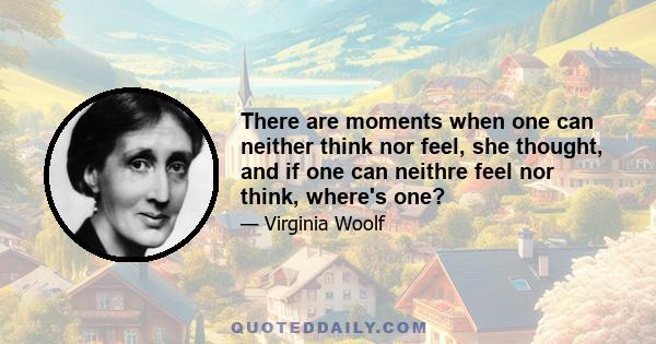 There are moments when one can neither think nor feel, she thought, and if one can neithre feel nor think, where's one?