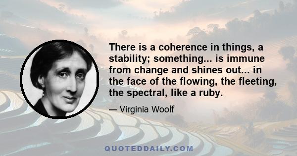 There is a coherence in things, a stability; something... is immune from change and shines out... in the face of the flowing, the fleeting, the spectral, like a ruby.