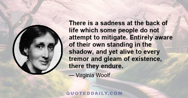 There is a sadness at the back of life which some people do not attempt to mitigate. Entirely aware of their own standing in the shadow, and yet alive to every tremor and gleam of existence, there they endure.