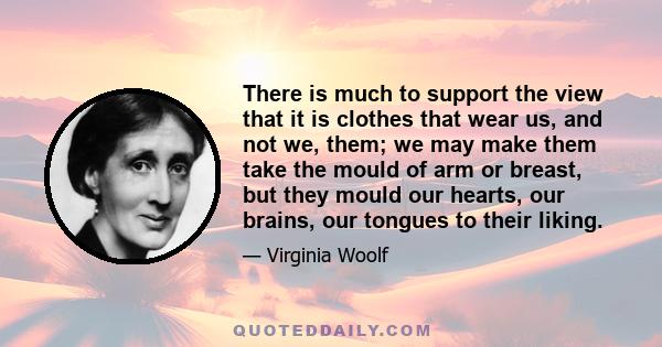 There is much to support the view that it is clothes that wear us, and not we, them; we may make them take the mould of arm or breast, but they mould our hearts, our brains, our tongues to their liking.