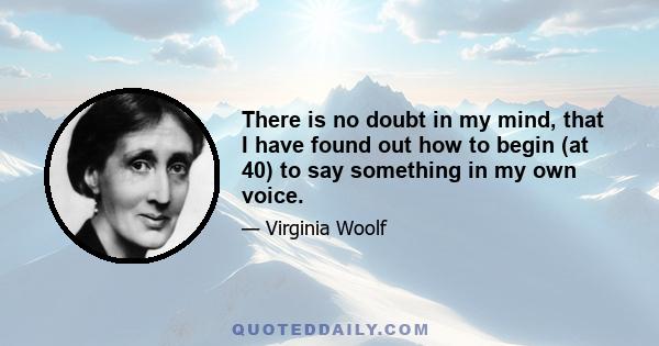 There is no doubt in my mind, that I have found out how to begin (at 40) to say something in my own voice.