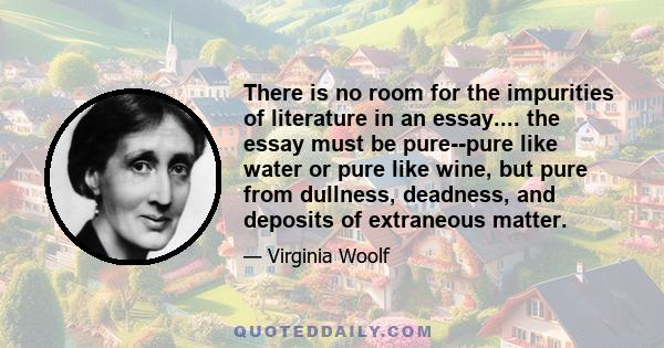 There is no room for the impurities of literature in an essay.... the essay must be pure--pure like water or pure like wine, but pure from dullness, deadness, and deposits of extraneous matter.