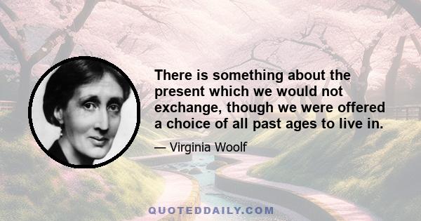 There is something about the present which we would not exchange, though we were offered a choice of all past ages to live in.