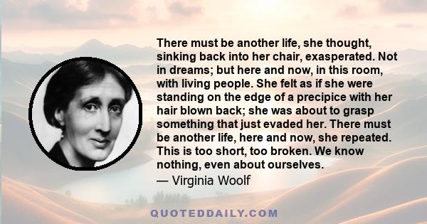 There must be another life, she thought, sinking back into her chair, exasperated. Not in dreams; but here and now, in this room, with living people. She felt as if she were standing on the edge of a precipice with her