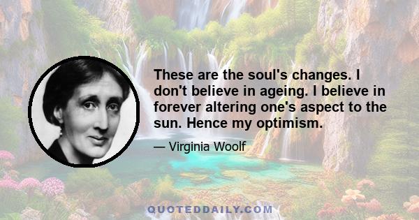 These are the soul's changes. I don't believe in ageing. I believe in forever altering one's aspect to the sun. Hence my optimism.