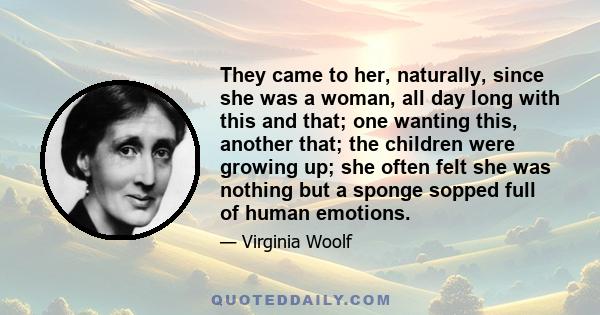 They came to her, naturally, since she was a woman, all day long with this and that; one wanting this, another that; the children were growing up; she often felt she was nothing but a sponge sopped full of human