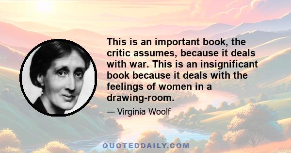 This is an important book, the critic assumes, because it deals with war. This is an insignificant book because it deals with the feelings of women in a drawing-room.