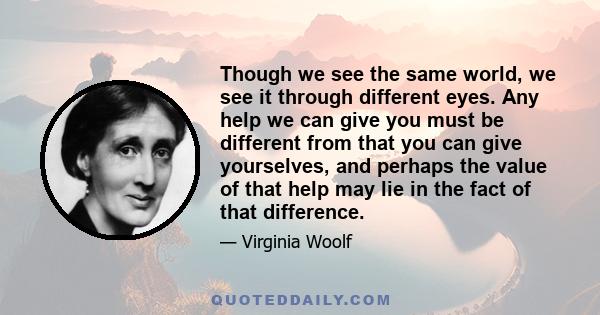 Though we see the same world, we see it through different eyes. Any help we can give you must be different from that you can give yourselves, and perhaps the value of that help may lie in the fact of that difference.