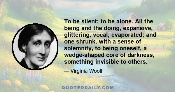 To be silent; to be alone. All the being and the doing, expansive, glittering, vocal, evaporated; and one shrunk, with a sense of solemnity, to being oneself, a wedge-shaped core of darkness, something invisible to