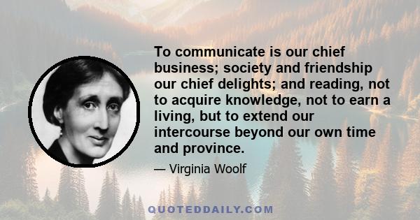 To communicate is our chief business; society and friendship our chief delights; and reading, not to acquire knowledge, not to earn a living, but to extend our intercourse beyond our own time and province.