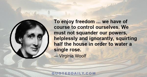 To enjoy freedom ... we have of course to control ourselves. We must not squander our powers, helplessly and ignorantly, squirting half the house in order to water a single rose.