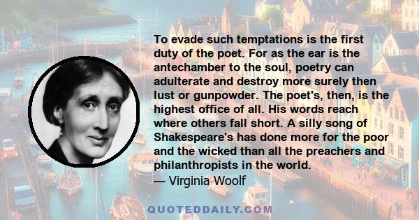 To evade such temptations is the first duty of the poet. For as the ear is the antechamber to the soul, poetry can adulterate and destroy more surely then lust or gunpowder. The poet's, then, is the highest office of