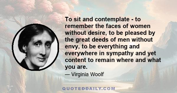 To sit and contemplate - to remember the faces of women without desire, to be pleased by the great deeds of men without envy, to be everything and everywhere in sympathy and yet content to remain where and what you are.