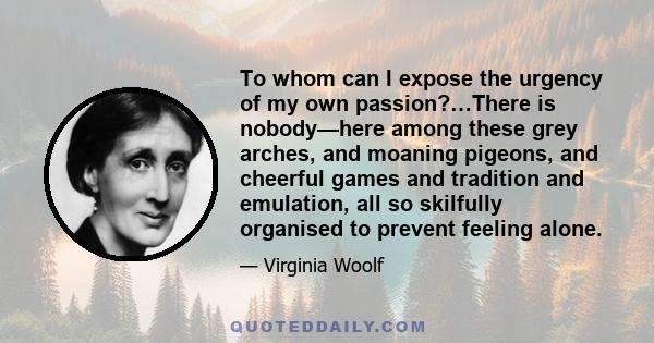 To whom can I expose the urgency of my own passion?…There is nobody—here among these grey arches, and moaning pigeons, and cheerful games and tradition and emulation, all so skilfully organised to prevent feeling alone.