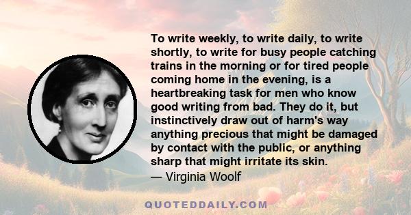 To write weekly, to write daily, to write shortly, to write for busy people catching trains in the morning or for tired people coming home in the evening, is a heartbreaking task for men who know good writing from bad.