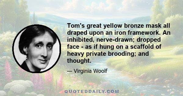 Tom's great yellow bronze mask all draped upon an iron framework. An inhibited, nerve-drawn; dropped face - as if hung on a scaffold of heavy private brooding; and thought.