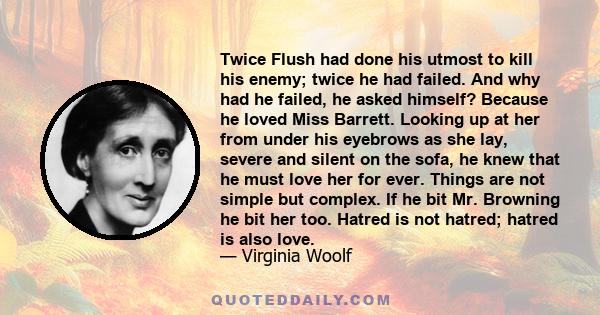 Twice Flush had done his utmost to kill his enemy; twice he had failed. And why had he failed, he asked himself? Because he loved Miss Barrett. Looking up at her from under his eyebrows as she lay, severe and silent on