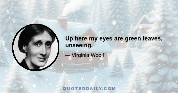 Up here my eyes are green leaves, unseeing.