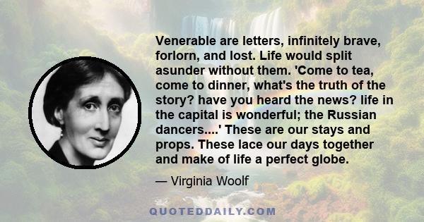 Venerable are letters, infinitely brave, forlorn, and lost. Life would split asunder without them. 'Come to tea, come to dinner, what's the truth of the story? have you heard the news? life in the capital is wonderful;