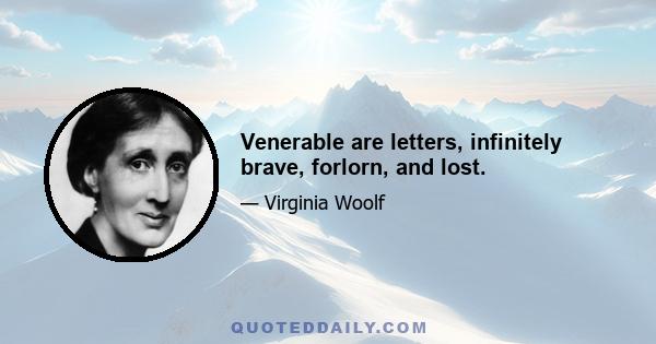 Venerable are letters, infinitely brave, forlorn, and lost.